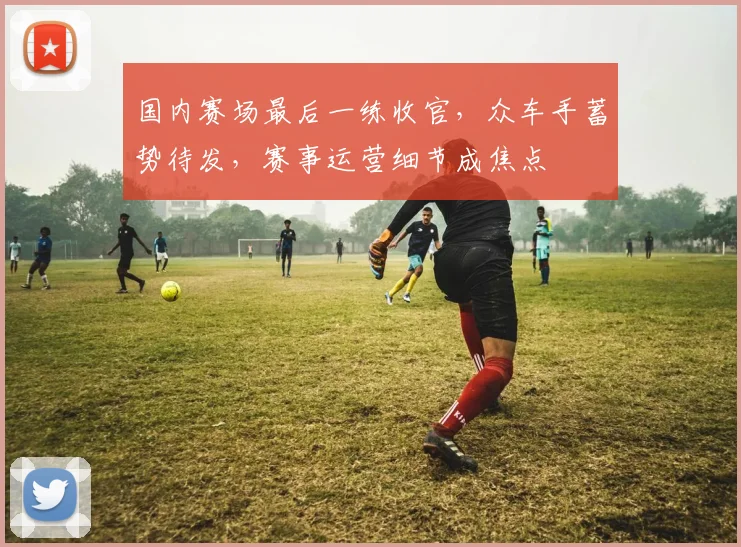 国内赛场最后一练收官，众车手蓄势待发，赛事运营细节成焦点