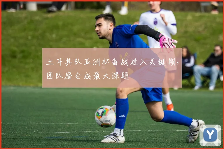土耳其队亚洲杯备战进入关键期，团队磨合成最大课题