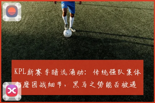 KPL新赛季暗流涌动：传统强队集体打磨团战细节，黑马之势能否被遏制？