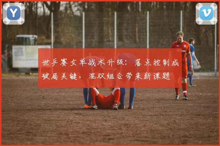 世乒赛女单战术升级：落点控制成破局关键，混双组合带来新课题