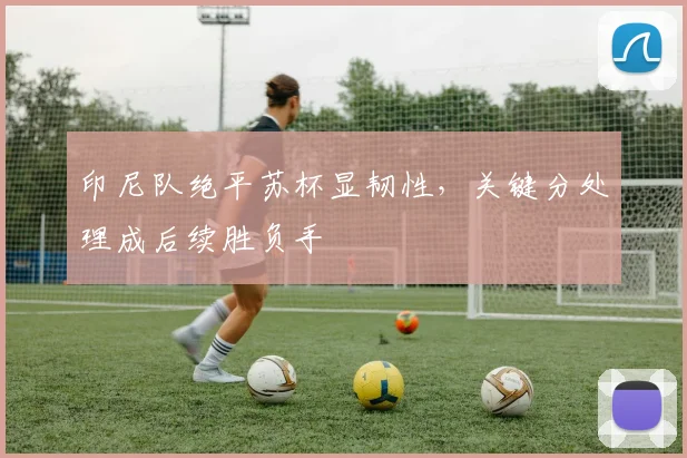印尼队绝平苏杯显韧性，关键分处理成后续胜负手