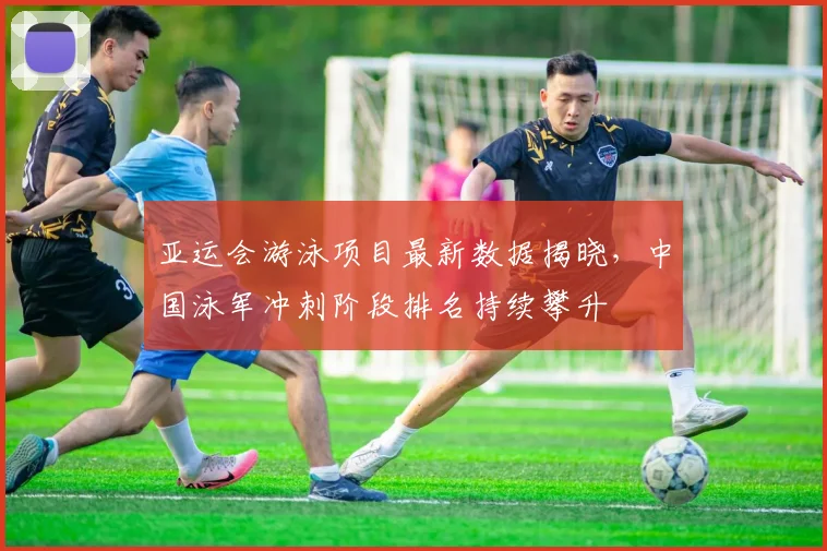 亚运会游泳项目最新数据揭晓，中国泳军冲刺阶段排名持续攀升