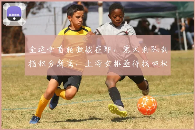 全运会首轮激战在即，意大利队剑指积分新高，上海女排亟待找回状态