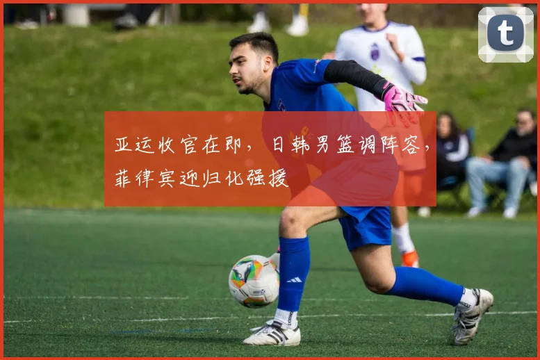 亚运收官在即，日韩男篮调阵容，菲律宾迎归化强援