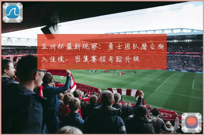 亚洲杯最新观察：勇士团队磨合渐入佳境，密集赛程考验升级
