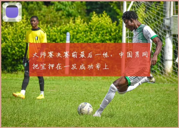 大师赛决赛前最后一练，中国男网把宝押在一发成功率上