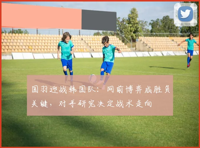 国羽迎战韩国队：网前博弈成胜负关键，对手研究决定战术走向