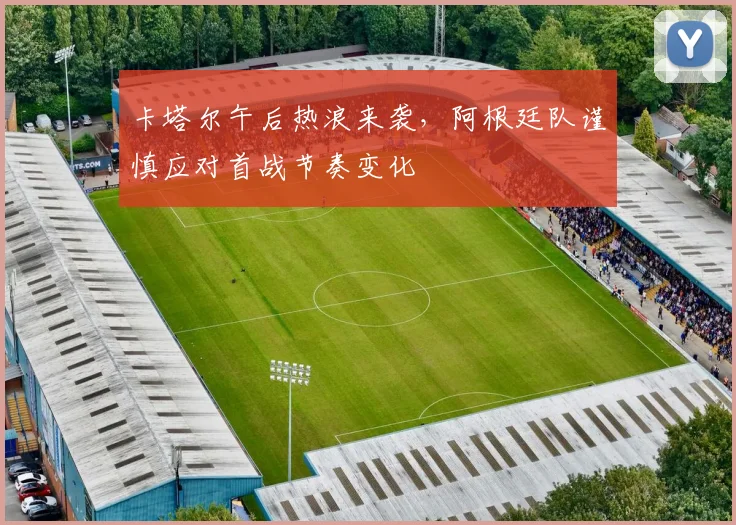 卡塔尔午后热浪来袭，阿根廷队谨慎应对首战节奏变化