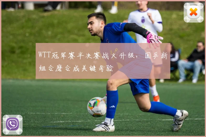 WTT冠军赛半决赛战火升级，国乒新组合磨合成关键考验