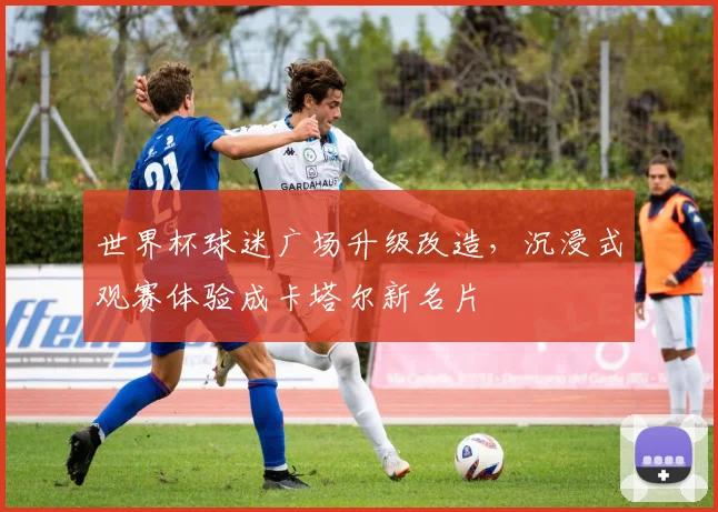 世界杯球迷广场升级改造，沉浸式观赛体验成卡塔尔新名片