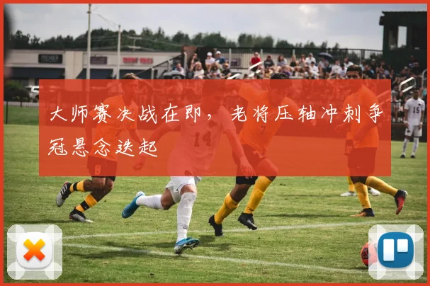 大师赛决战在即，老将压轴冲刺争冠悬念迭起
