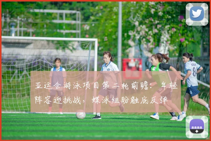 亚运会游泳项目第二轮前瞻：年轻阵容迎挑战，蝶泳组盼触底反弹