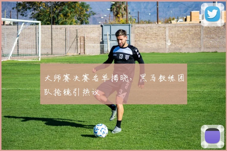 大师赛决赛名单揭晓，黑马教练团队抢镜引热议