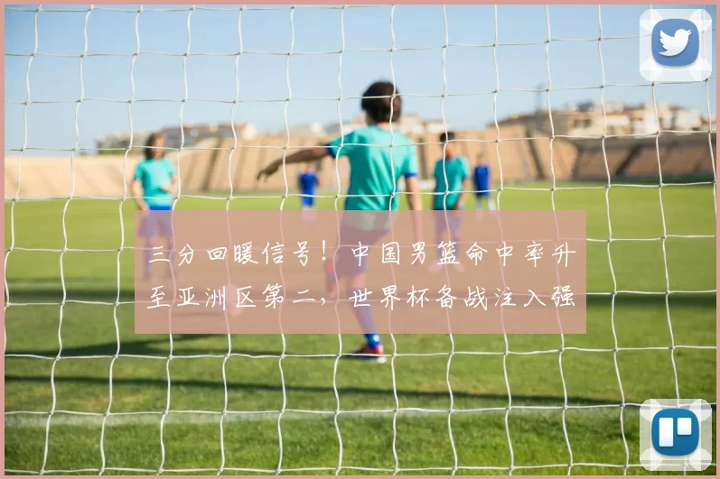 三分回暖信号！中国男篮命中率升至亚洲区第二，世界杯备战注入强心剂