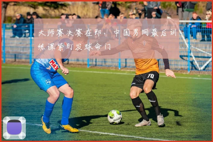 大师赛决赛在即，中国男网最后训练课紧盯发球命门
