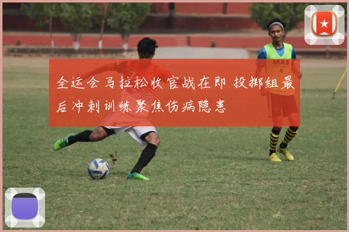 全运会马拉松收官战在即 投掷组最后冲刺训练聚焦伤病隐患