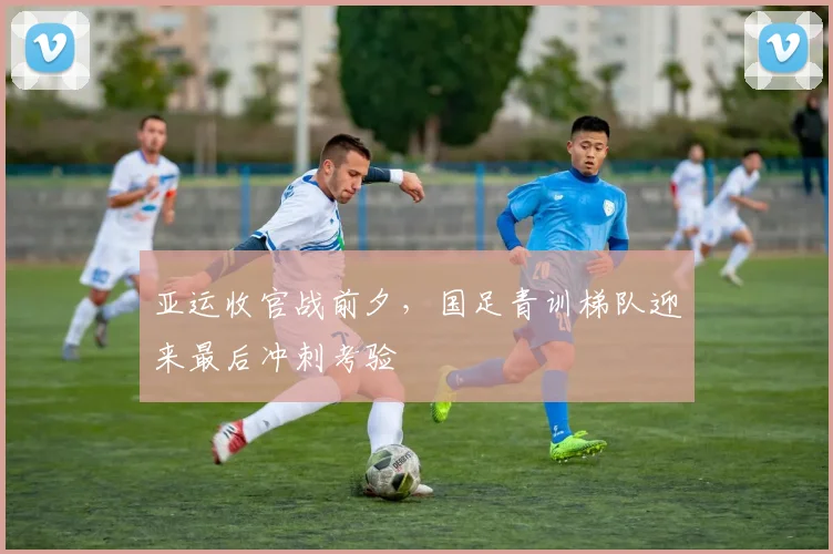 亚运收官战前夕，国足青训梯队迎来最后冲刺考验
