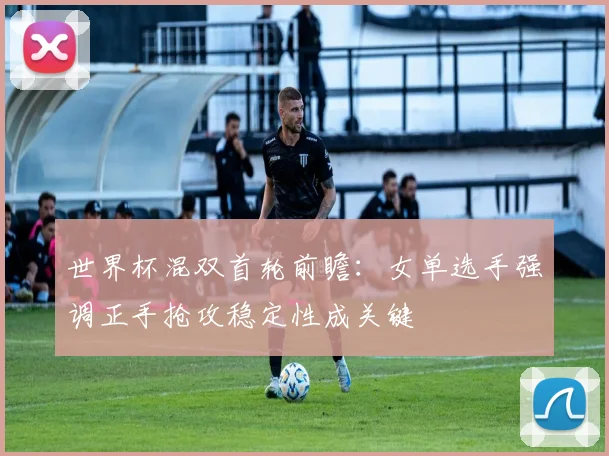 世界杯混双首轮前瞻：女单选手强调正手抢攻稳定性成关键