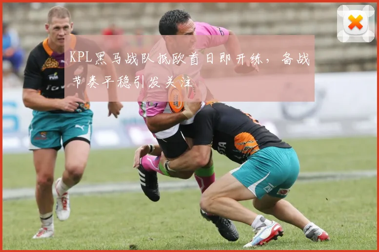 KPL黑马战队抵欧首日即开练，备战节奏平稳引发关注