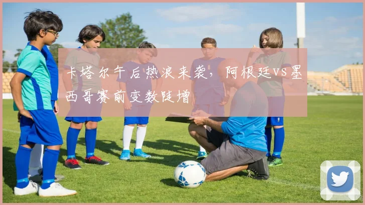 卡塔尔午后热浪来袭，阿根廷vs墨西哥赛前变数陡增