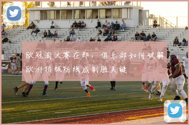 欧冠淘汰赛在即，俱乐部如何破解欧洲顶级防线成制胜关键