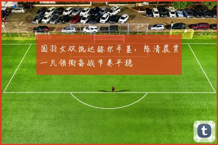 国羽女双抵达赫尔辛基，陈清晨贾一凡领衔备战节奏平稳