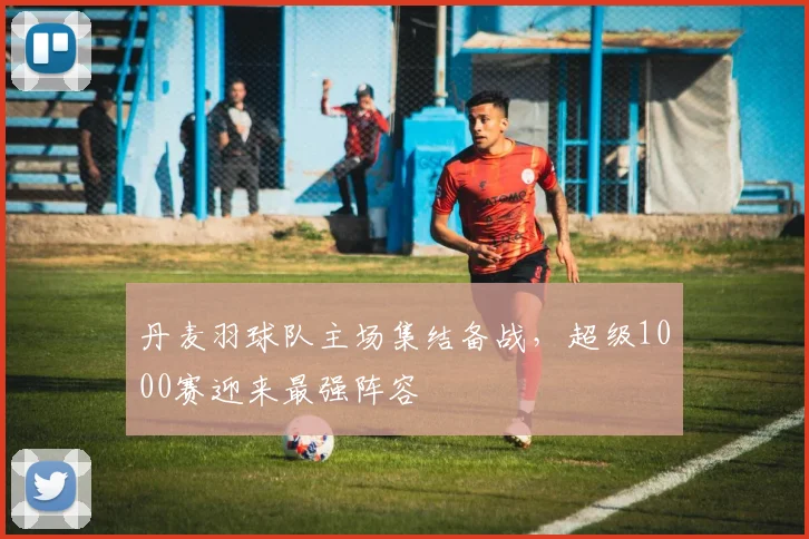 丹麦羽球队主场集结备战，超级1000赛迎来最强阵容