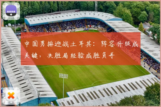 中国男排迎战土耳其：阵容升级成关键，决胜局经验成胜负手