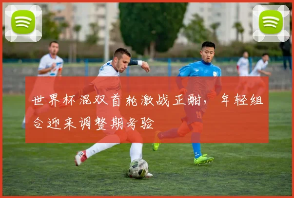 世界杯混双首轮激战正酣，年轻组合迎来调整期考验