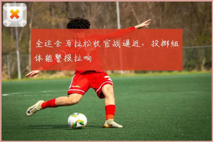 全运会马拉松收官战逼近，投掷组体能警报拉响