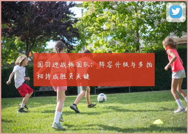 国羽迎战韩国队：阵容升级与多拍相持成胜负关键