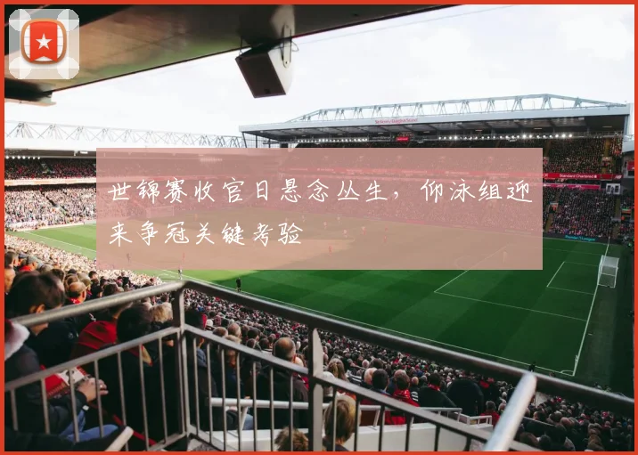 世锦赛收官日悬念丛生，仰泳组迎来争冠关键考验