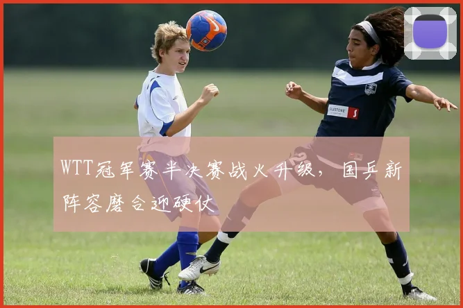 WTT冠军赛半决赛战火升级，国乒新阵容磨合迎硬仗