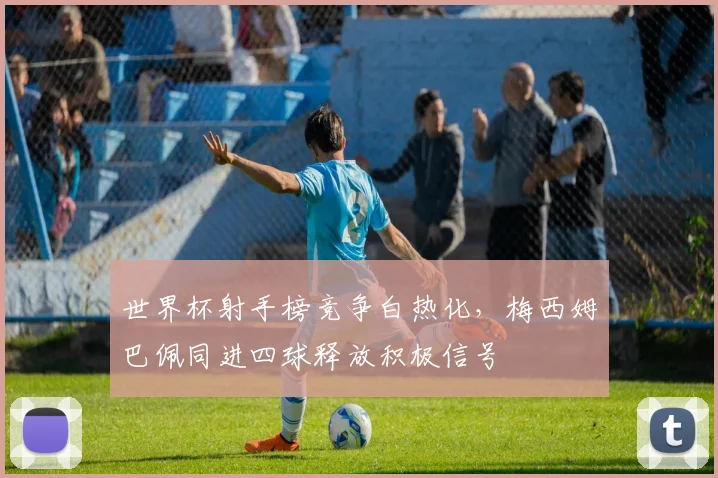 世界杯射手榜竞争白热化，梅西姆巴佩同进四球释放积极信号