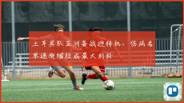 土耳其队亚洲备战迎转机，伤病名单逐渐缩短成最大利好