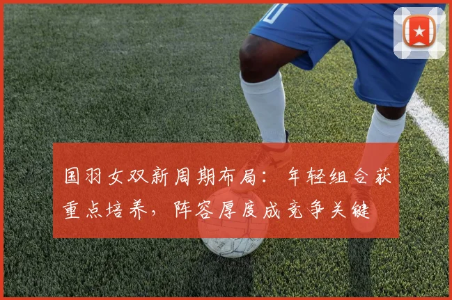 国羽女双新周期布局：年轻组合获重点培养，阵容厚度成竞争关键
