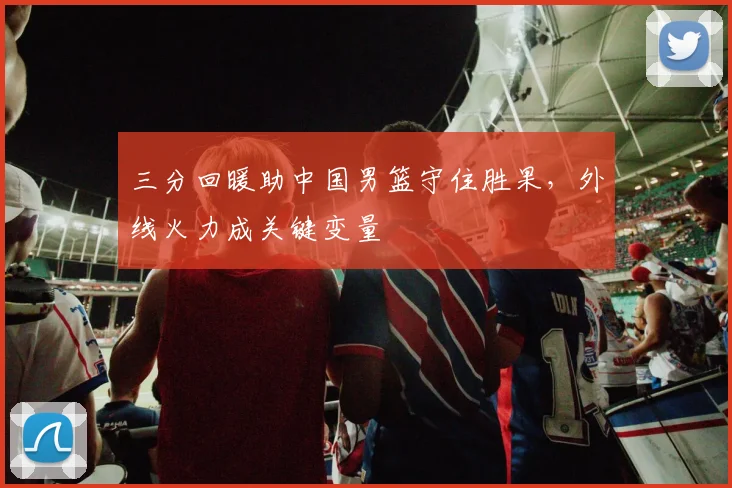 三分回暖助中国男篮守住胜果，外线火力成关键变量
