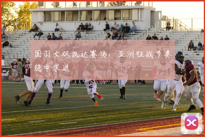 国羽女双抵达赛场，亚洲征战节奏稳中求进
