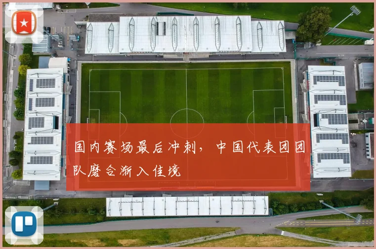 国内赛场最后冲刺，中国代表团团队磨合渐入佳境
