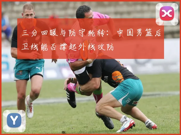 三分回暖与防守轮转：中国男篮后卫线能否撑起外线攻防
