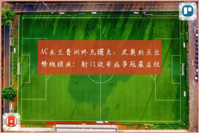 AC米兰青训终见曙光，皮奥利点出锋线顽疾：射门效率成争冠最后短板