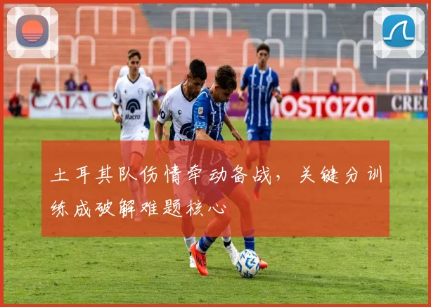 土耳其队伤情牵动备战，关键分训练成破解难题核心