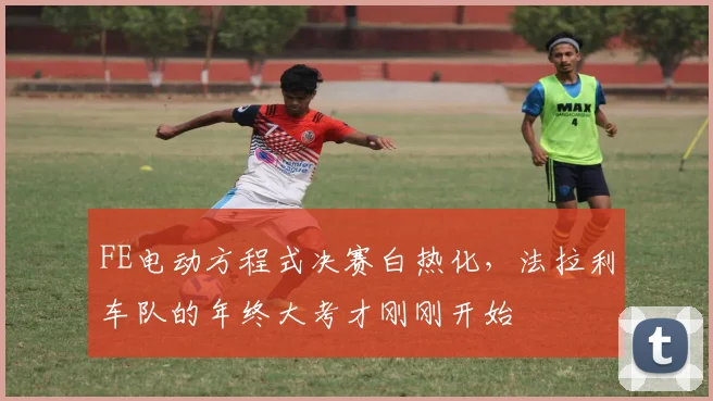 FE电动方程式决赛白热化，法拉利车队的年终大考才刚刚开始