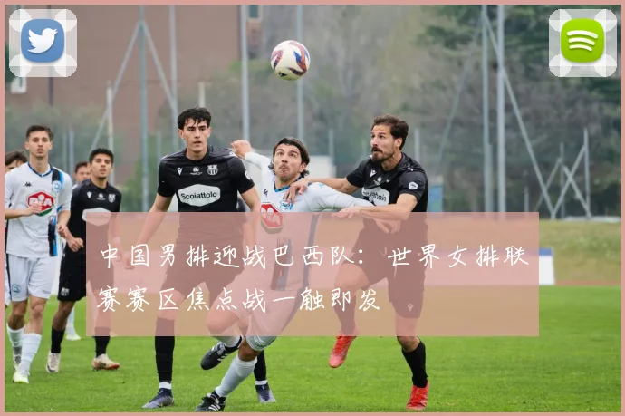 中国男排迎战巴西队：世界女排联赛赛区焦点战一触即发