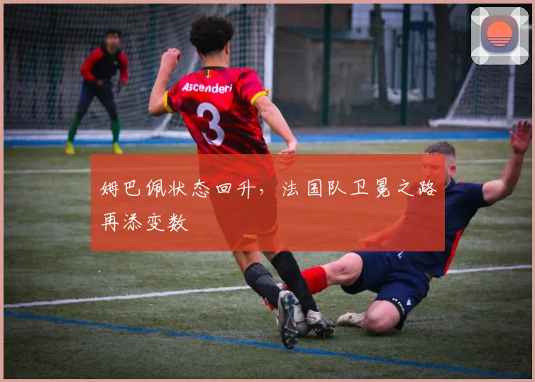 姆巴佩状态回升，法国队卫冕之路再添变数