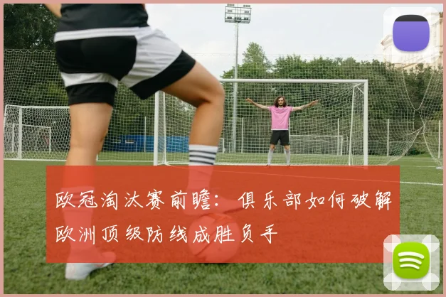 欧冠淘汰赛前瞻：俱乐部如何破解欧洲顶级防线成胜负手