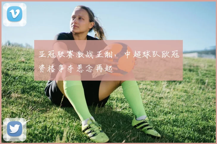 亚冠联赛激战正酣，中超球队欧冠资格争夺悬念再起