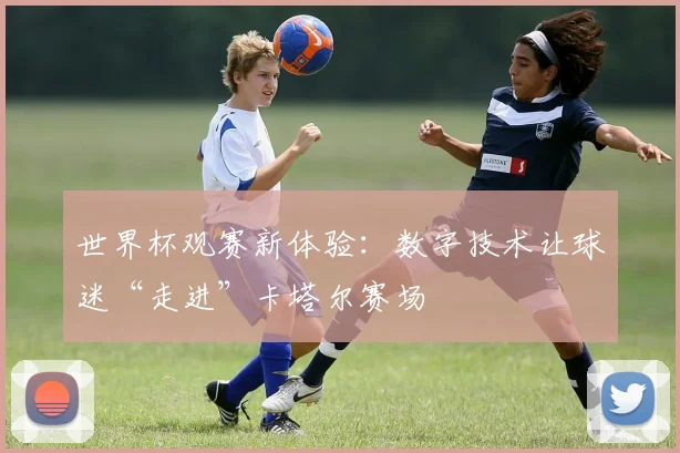 世界杯观赛新体验：数字技术让球迷“走进”卡塔尔赛场