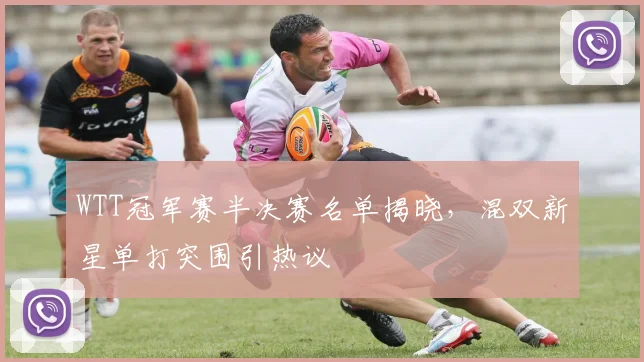 WTT冠军赛半决赛名单揭晓，混双新星单打突围引热议