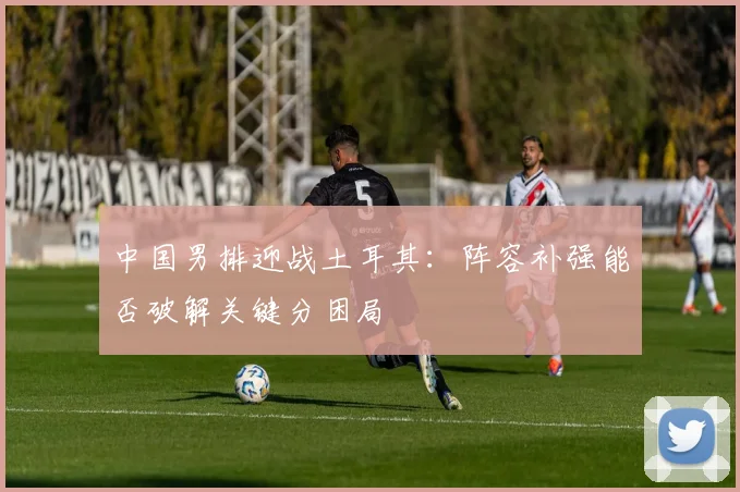 中国男排迎战土耳其：阵容补强能否破解关键分困局